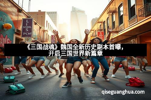 《三国战魂》魏国全新历史副本首曝，开启三国世界新篇章