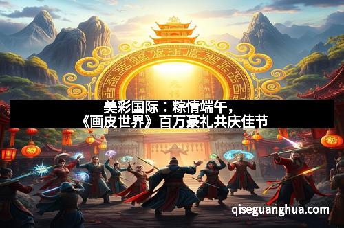 美彩国际：粽情端午，《画皮世界》百万豪礼共庆佳节