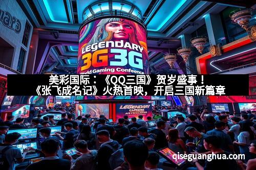 美彩国际：《QQ三国》贺岁盛事！《张飞成名记》火热首映，开启三国新篇章